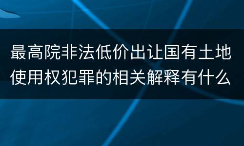 最高院非法低价出让国有土地使用权犯罪的相关解释有什么重要规定