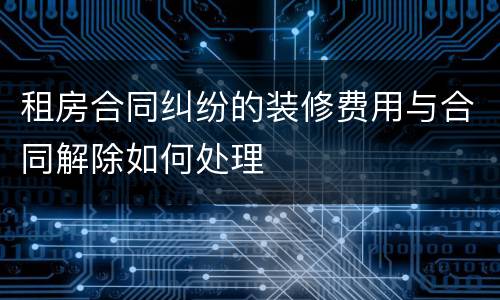 租房合同纠纷的装修费用与合同解除如何处理