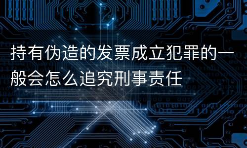 持有伪造的发票成立犯罪的一般会怎么追究刑事责任