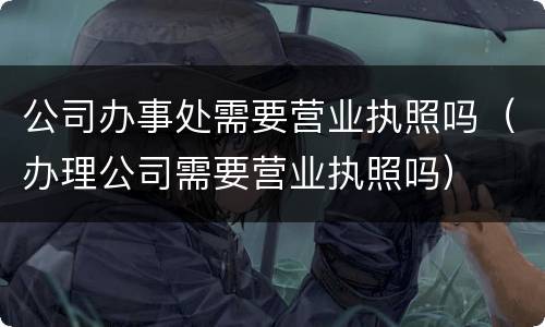 公司办事处需要营业执照吗（办理公司需要营业执照吗）
