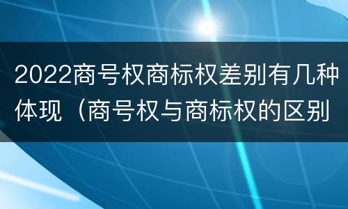 2022商号权商标权差别有几种体现（商号权与商标权的区别）