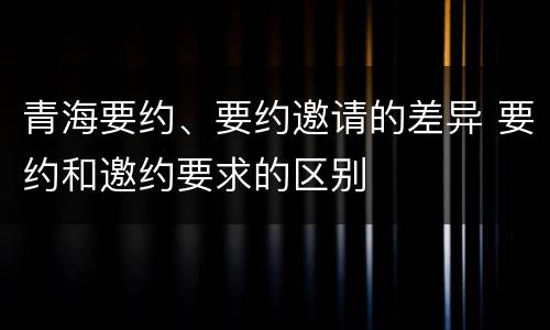 青海要约、要约邀请的差异 要约和邀约要求的区别