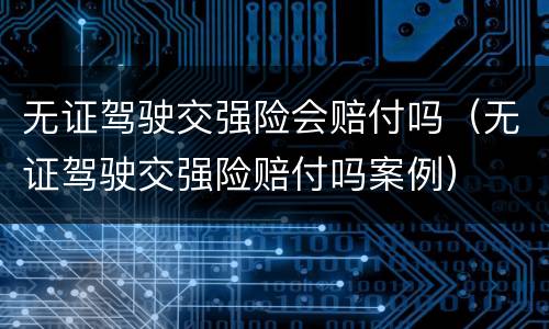 无证驾驶交强险会赔付吗（无证驾驶交强险赔付吗案例）