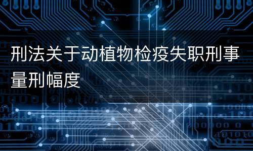 刑法关于动植物检疫失职刑事量刑幅度