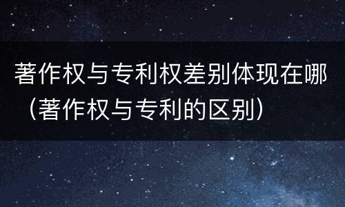 著作权与专利权差别体现在哪（著作权与专利的区别）