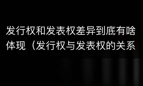 发行权和发表权差异到底有啥体现（发行权与发表权的关系）