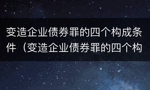变造企业债券罪的四个构成条件（变造企业债券罪的四个构成条件是什么）