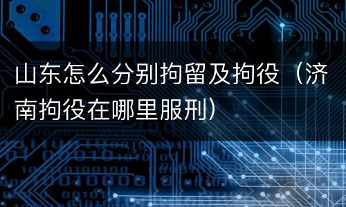 山东怎么分别拘留及拘役（济南拘役在哪里服刑）