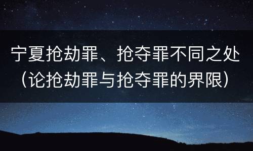 宁夏抢劫罪、抢夺罪不同之处（论抢劫罪与抢夺罪的界限）