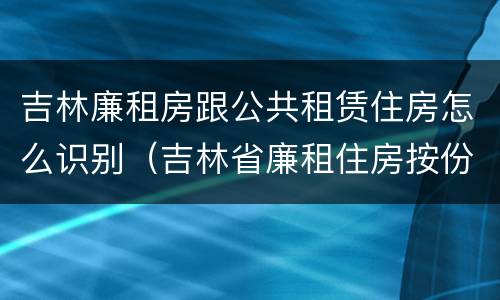 吉林廉租房跟公共租赁住房怎么识别（吉林省廉租住房按份共有产权实施管理办法）