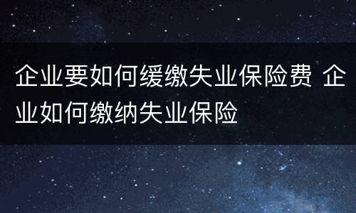 企业要如何缓缴失业保险费 企业如何缴纳失业保险