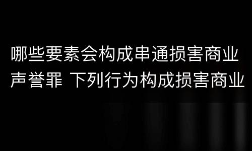 哪些要素会构成串通损害商业声誉罪 下列行为构成损害商业信誉罪的是