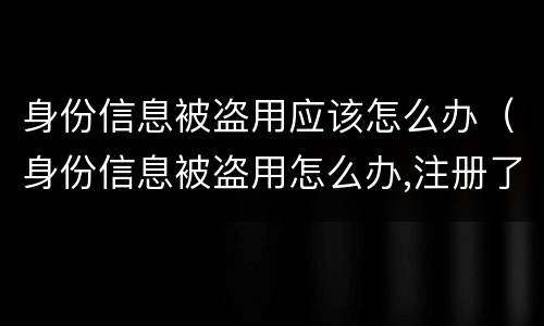 身份信息被盗用应该怎么办（身份信息被盗用怎么办,注册了很多公司）