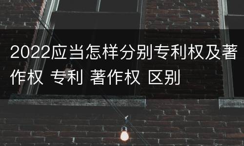 2022应当怎样分别专利权及著作权 专利 著作权 区别