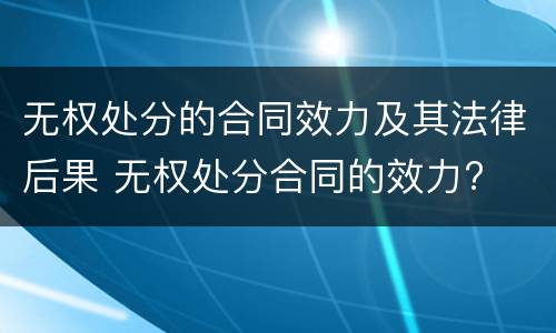 无权处分的合同效力及其法律后果 无权处分合同的效力?