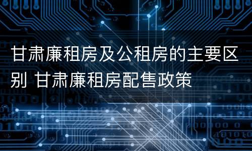 甘肃廉租房及公租房的主要区别 甘肃廉租房配售政策