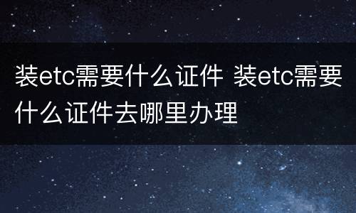 装etc需要什么证件 装etc需要什么证件去哪里办理