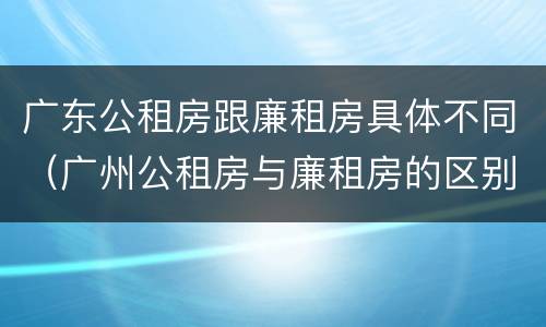 广东公租房跟廉租房具体不同（广州公租房与廉租房的区别）