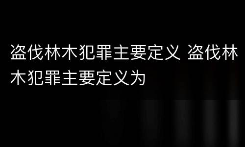 盗伐林木犯罪主要定义 盗伐林木犯罪主要定义为