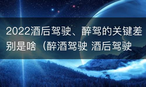 2022酒后驾驶、醉驾的关键差别是啥（醉酒驾驶 酒后驾驶 区别）