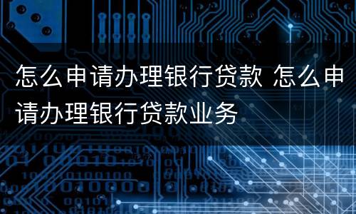 怎么申请办理银行贷款 怎么申请办理银行贷款业务