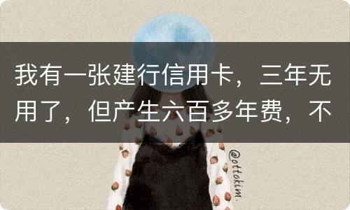 我有一张建行信用卡，三年无用了，但产生六百多年费，不还能够吗