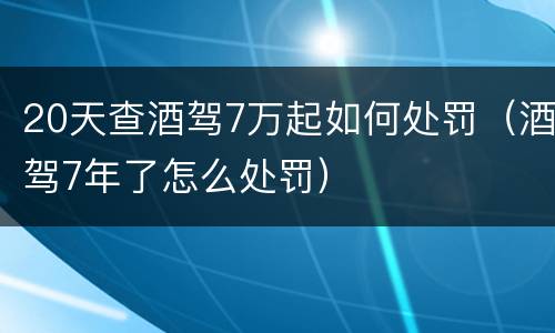 20天查酒驾7万起如何处罚（酒驾7年了怎么处罚）