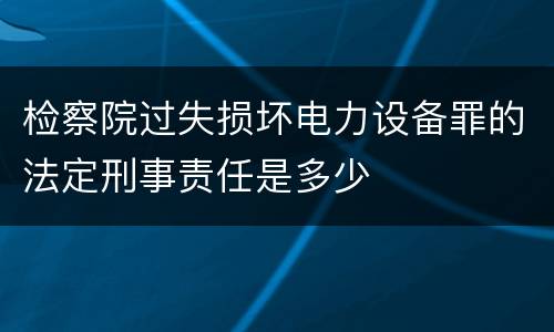 检察院过失损坏电力设备罪的法定刑事责任是多少