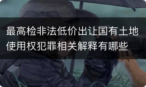 最高检非法低价出让国有土地使用权犯罪相关解释有哪些