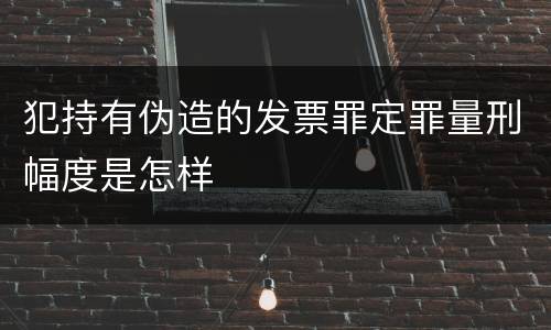 犯持有伪造的发票罪定罪量刑幅度是怎样