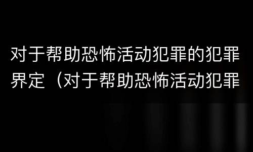 对于帮助恐怖活动犯罪的犯罪界定（对于帮助恐怖活动犯罪的犯罪界定是什么）