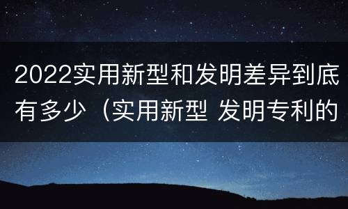 2022实用新型和发明差异到底有多少（实用新型 发明专利的区别）