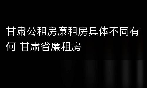 甘肃公租房廉租房具体不同有何 甘肃省廉租房