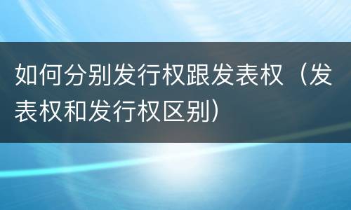 如何分别发行权跟发表权（发表权和发行权区别）