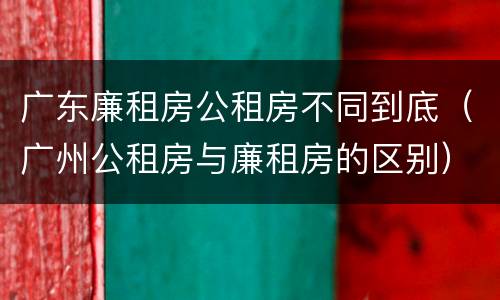 广东廉租房公租房不同到底（广州公租房与廉租房的区别）