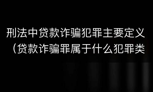 刑法中贷款诈骗犯罪主要定义（贷款诈骗罪属于什么犯罪类型）