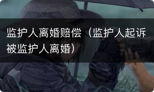 监护人离婚赔偿（监护人起诉被监护人离婚）