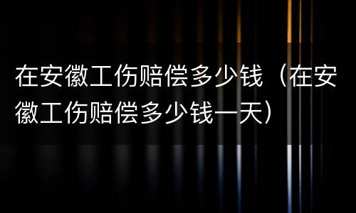 在安徽工伤赔偿多少钱（在安徽工伤赔偿多少钱一天）