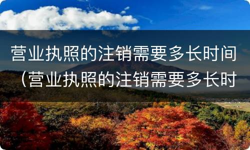 营业执照的注销需要多长时间（营业执照的注销需要多长时间个体店）