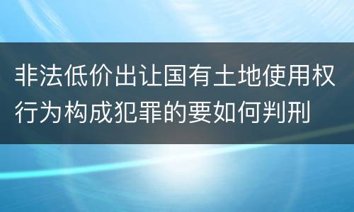 非法低价出让国有土地使用权行为构成犯罪的要如何判刑