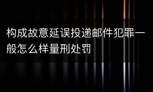 构成故意延误投递邮件犯罪一般怎么样量刑处罚