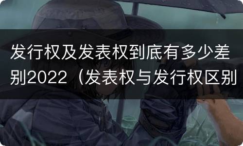 发行权及发表权到底有多少差别2022（发表权与发行权区别）