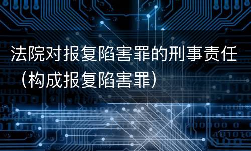 法院对报复陷害罪的刑事责任（构成报复陷害罪）
