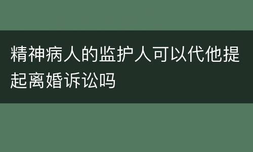 精神病人的监护人可以代他提起离婚诉讼吗