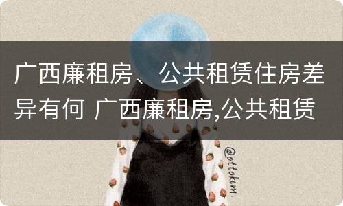 广西廉租房、公共租赁住房差异有何 广西廉租房,公共租赁住房差异有何影响