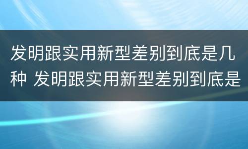 发明跟实用新型差别到底是几种 发明跟实用新型差别到底是几种形式