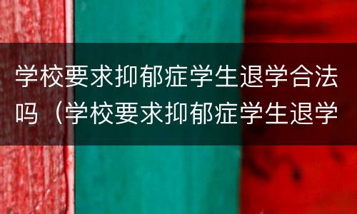 学校要求抑郁症学生退学合法吗（学校要求抑郁症学生退学合法吗）