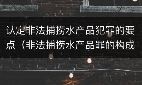 认定非法捕捞水产品犯罪的要点（非法捕捞水产品罪的构成要件）