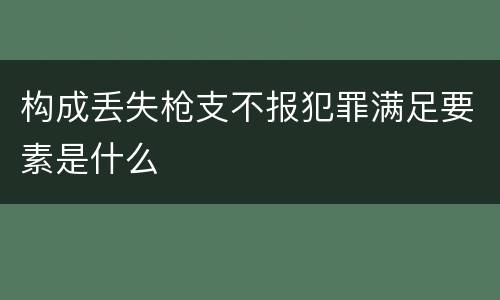 构成丢失枪支不报犯罪满足要素是什么