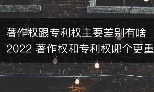 著作权跟专利权主要差别有啥2022 著作权和专利权哪个更重要